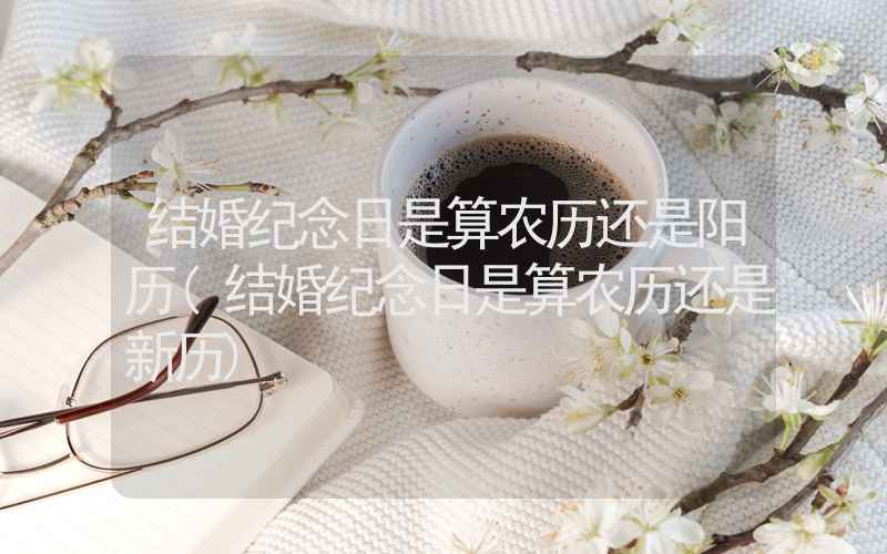 结婚纪念日是算农历还是阳历(结婚纪念日是算农历还是新历)