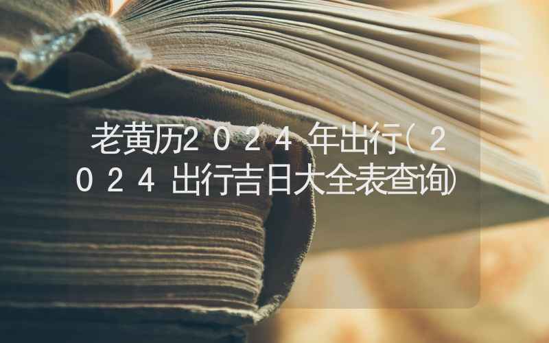 老黄历2024年出行(2024出行吉日大全表查询)