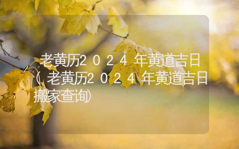 老黄历2024年黄道吉日(老黄历2024年黄道吉日搬家查询)