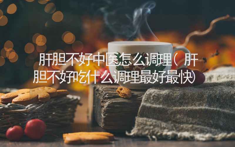 肝胆不好中医怎么调理(肝胆不好吃什么调理最好最快)