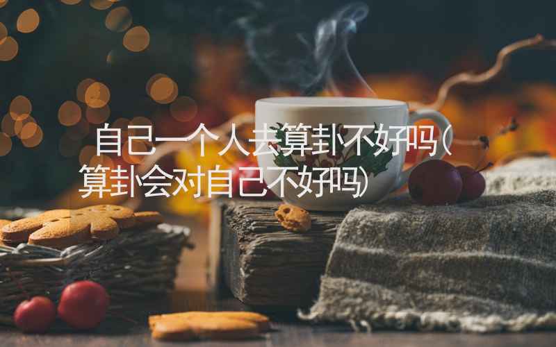 自己一个人去算卦不好吗(算卦会对自己不好吗)