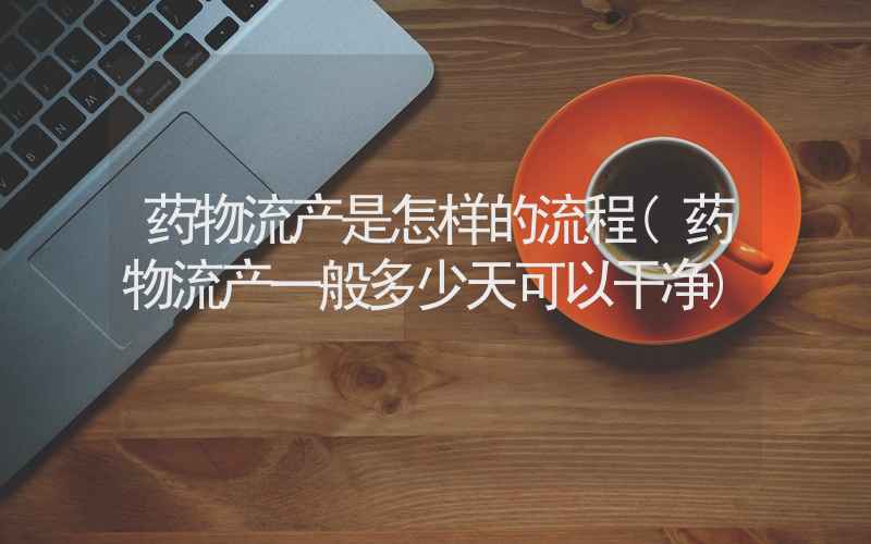 药物流产是怎样的流程(药物流产一般多少天可以干净)