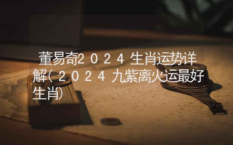 董易奇2024生肖运势详解(2024九紫离火运最好生肖)