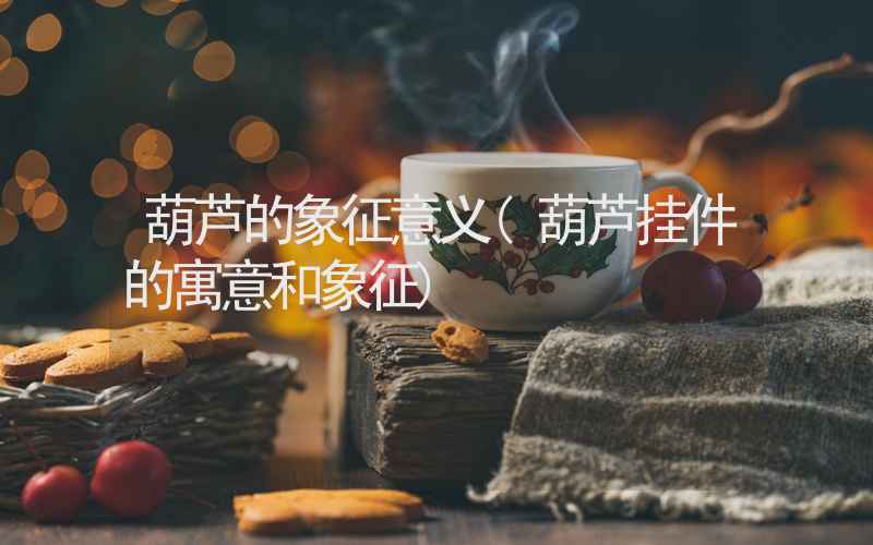 葫芦的象征意义(葫芦挂件的寓意和象征)