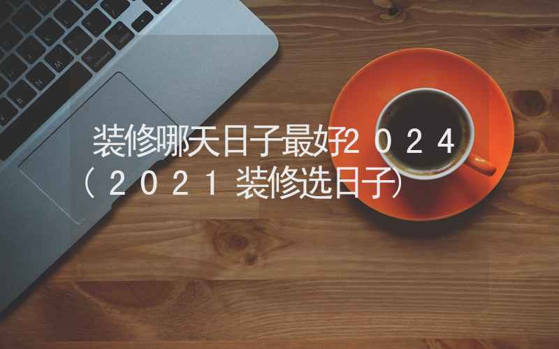 装修哪天日子最好2024(2021装修选日子)