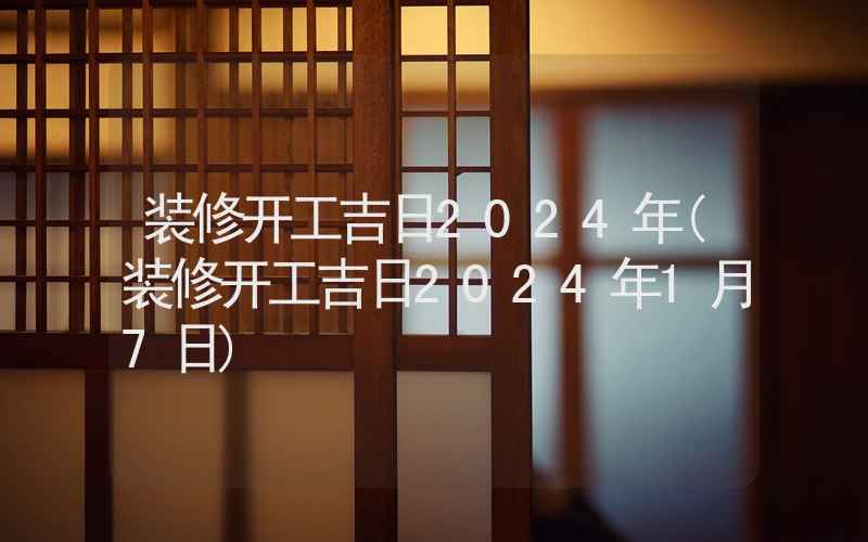 装修开工吉日2024年(装修开工吉日2024年1月7日)