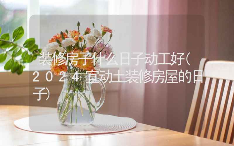 装修房子什么日子动工好(2024宜动土装修房屋的日子)