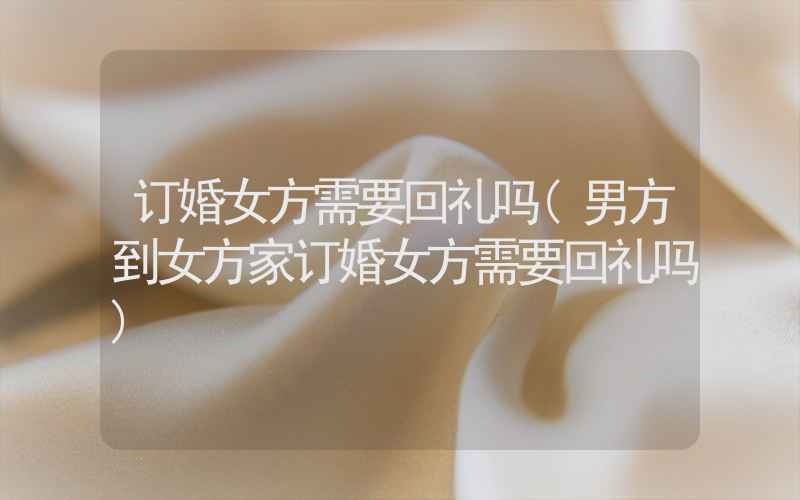 订婚女方需要回礼吗(男方到女方家订婚女方需要回礼吗)