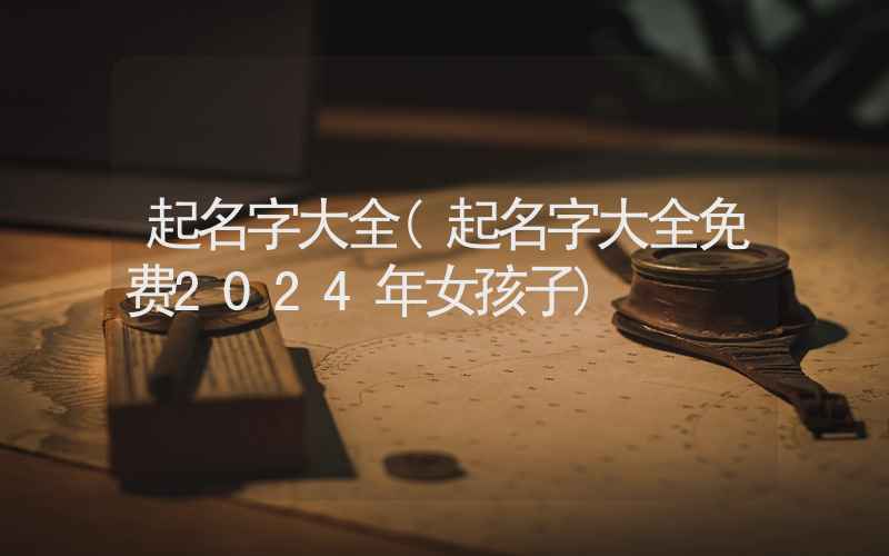 起名字大全(起名字大全免费2024年女孩子)