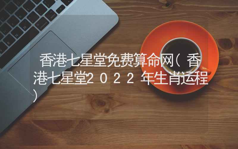 香港七星堂免费算命网(香港七星堂2022年生肖运程)