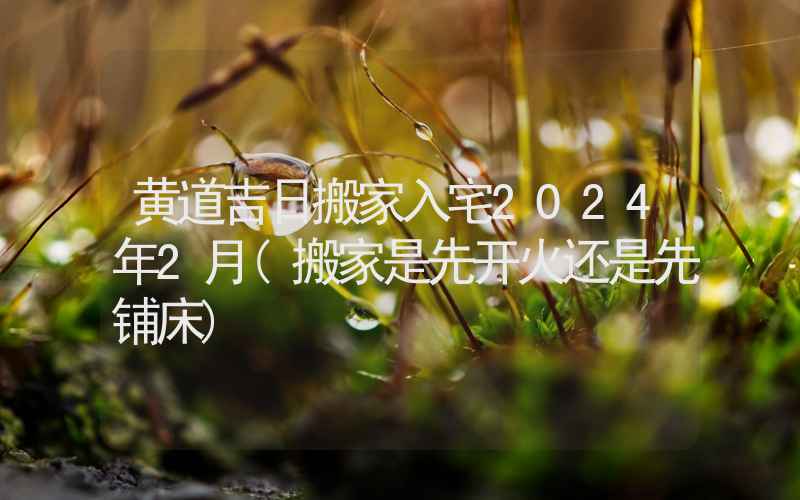 黄道吉日搬家入宅2024年2月(搬家是先开火还是先铺床)